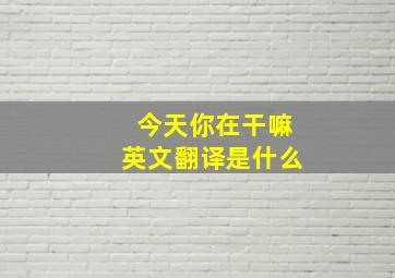 今天你在干嘛英文翻译是什么