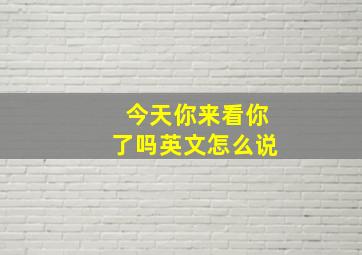 今天你来看你了吗英文怎么说