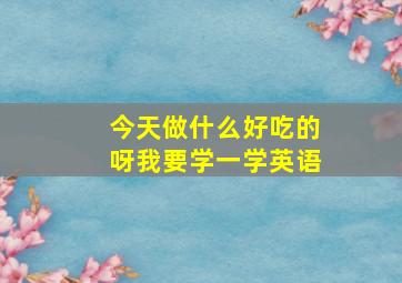 今天做什么好吃的呀我要学一学英语