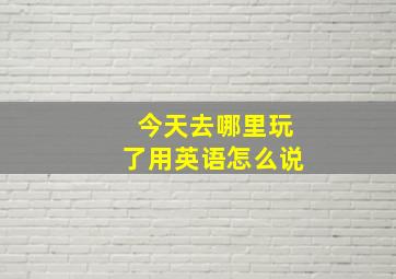 今天去哪里玩了用英语怎么说