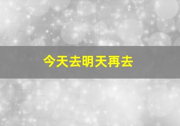 今天去明天再去