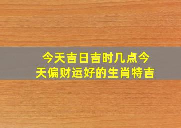 今天吉日吉时几点今天偏财运好的生肖特吉