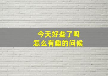 今天好些了吗怎么有趣的问候