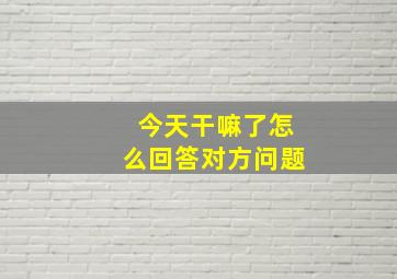 今天干嘛了怎么回答对方问题