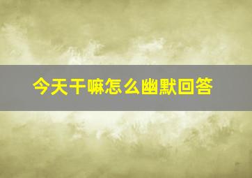 今天干嘛怎么幽默回答