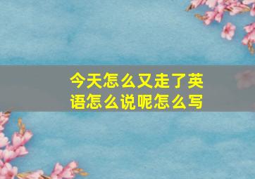 今天怎么又走了英语怎么说呢怎么写