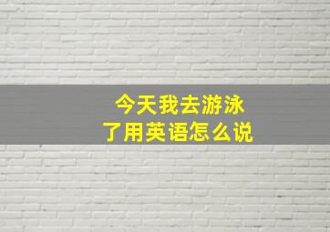 今天我去游泳了用英语怎么说