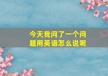 今天我问了一个问题用英语怎么说呢