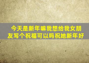 今天是新年嘛我想给我女朋友写个祝福可以吗祝她新年好