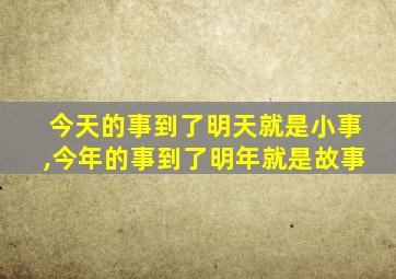 今天的事到了明天就是小事,今年的事到了明年就是故事