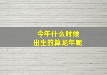 今年什么时候出生的算龙年呢