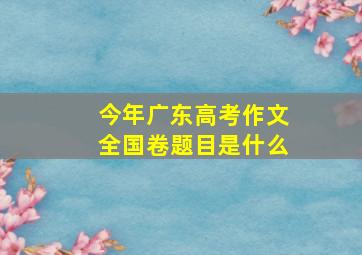 今年广东高考作文全国卷题目是什么