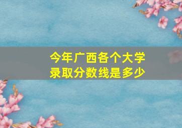 今年广西各个大学录取分数线是多少