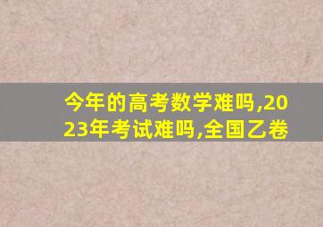 今年的高考数学难吗,2023年考试难吗,全国乙卷