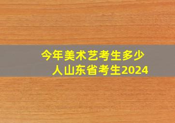 今年美术艺考生多少人山东省考生2024