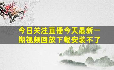 今日关注直播今天最新一期视频回放下载安装不了