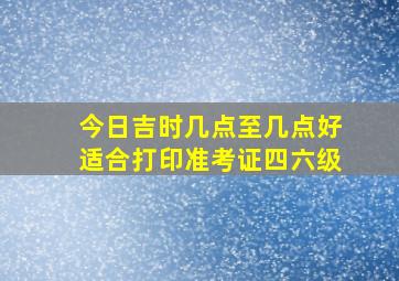 今日吉时几点至几点好适合打印准考证四六级