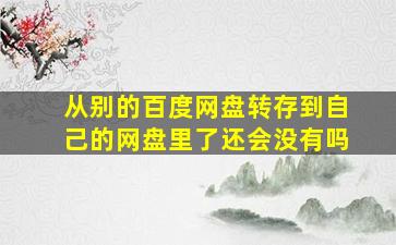 从别的百度网盘转存到自己的网盘里了还会没有吗