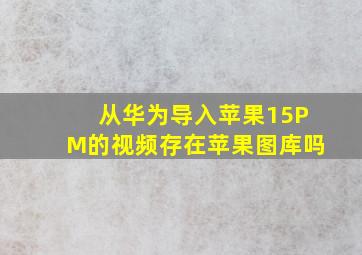 从华为导入苹果15PM的视频存在苹果图库吗