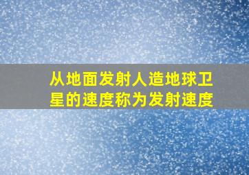 从地面发射人造地球卫星的速度称为发射速度