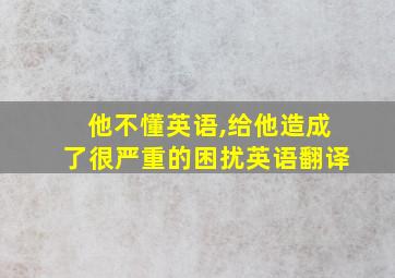 他不懂英语,给他造成了很严重的困扰英语翻译