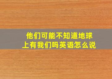 他们可能不知道地球上有我们吗英语怎么说