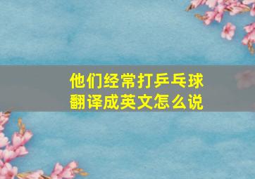 他们经常打乒乓球翻译成英文怎么说