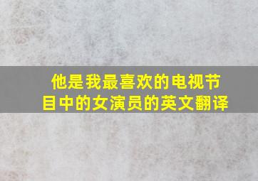 他是我最喜欢的电视节目中的女演员的英文翻译