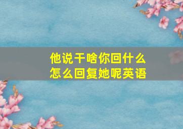 他说干啥你回什么怎么回复她呢英语