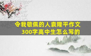 令我敬佩的人袁隆平作文300字高中生怎么写的