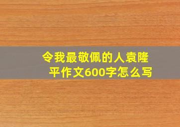 令我最敬佩的人袁隆平作文600字怎么写