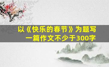 以《快乐的春节》为题写一篇作文不少于300字