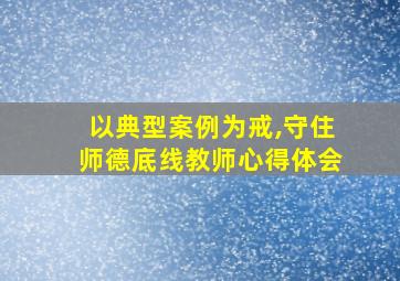 以典型案例为戒,守住师德底线教师心得体会