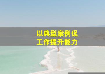 以典型案例促工作提升能力