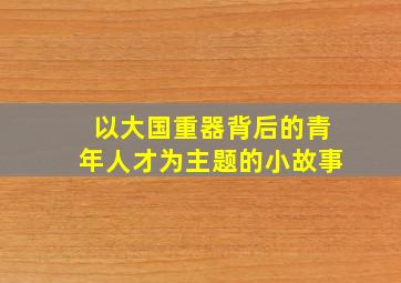 以大国重器背后的青年人才为主题的小故事