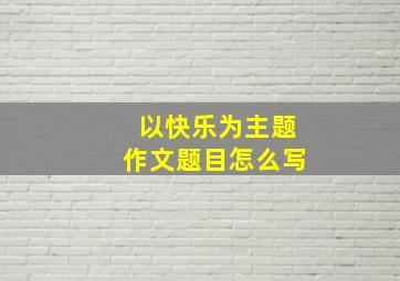 以快乐为主题作文题目怎么写