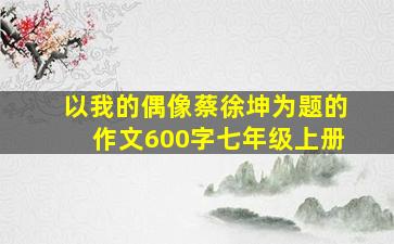 以我的偶像蔡徐坤为题的作文600字七年级上册