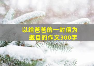 以给爸爸的一封信为题目的作文300字