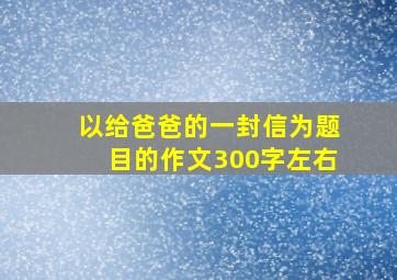 以给爸爸的一封信为题目的作文300字左右