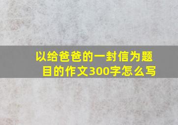 以给爸爸的一封信为题目的作文300字怎么写