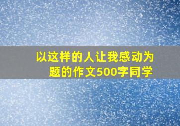 以这样的人让我感动为题的作文500字同学