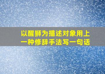 以醒狮为描述对象用上一种修辞手法写一句话