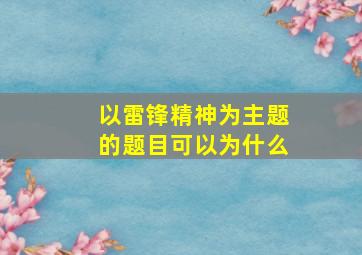 以雷锋精神为主题的题目可以为什么