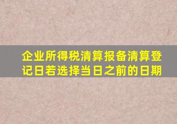 企业所得税清算报备清算登记日若选择当日之前的日期