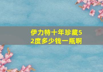 伊力特十年珍藏52度多少钱一瓶啊