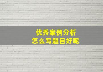 优秀案例分析怎么写题目好呢