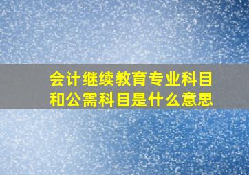 会计继续教育专业科目和公需科目是什么意思