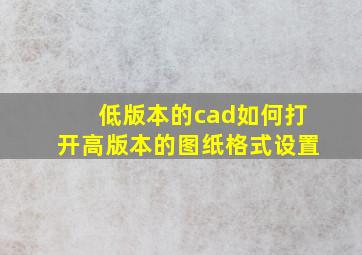 低版本的cad如何打开高版本的图纸格式设置