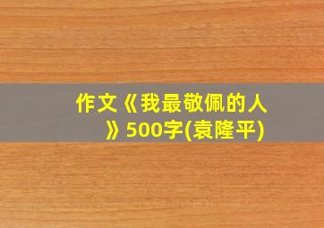 作文《我最敬佩的人》500字(袁隆平)