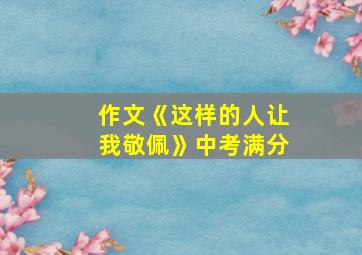 作文《这样的人让我敬佩》中考满分